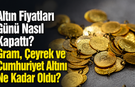 Altın Fiyatları Günü Nasıl Kapattı? Gram, Çeyrek ve Cumhuriyet Altını Ne Kadar Oldu?
