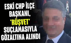 Eski CHP ilçe başkanı, 'rüşvet' suçlamasıyla gözaltına alındı