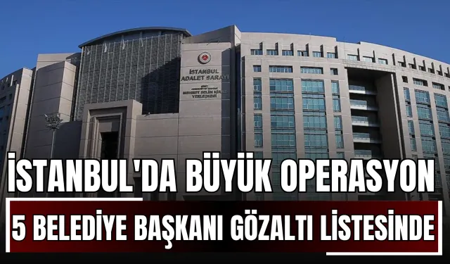 İstanbul'da Büyük Operasyon: 5 Belediye Başkanı Gözaltı Listesinde