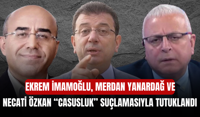 Ekrem İmamoğlu, Merdan Yanardağ ve Necati Özkan “casusluk” suçlamasıyla tutuklandı