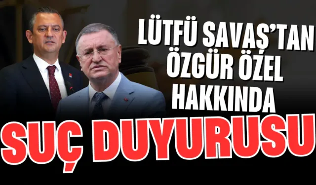 Lütfü Savaş’tan Özgür Özel Hakkında Suç Duyurusu