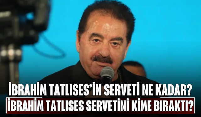 İbrahim Tatlıses’in Serveti Ne Kadar? İbrahim Tatlıses Servetini Kime Bıraktı?