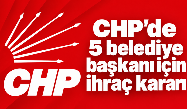 CHP’de 5 belediye başkanı kesin ihraç talebiyle disipline sevk edildi