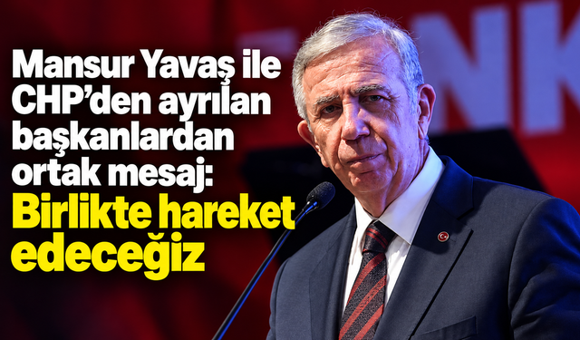 Mansur Yavaş ile CHP’den ayrılan başkanlardan ortak mesaj: Birlikte hareket edeceğiz