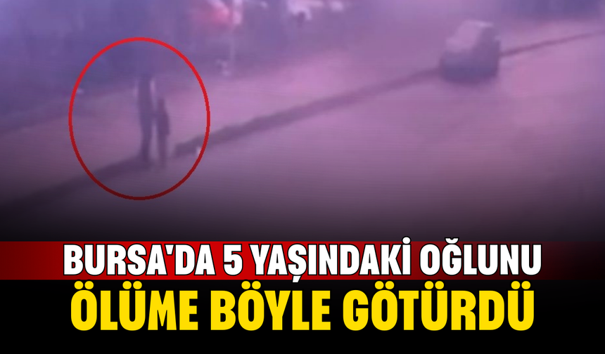 Bursa'da 5 yaşındaki oğlunu ölüme böyle götürdü