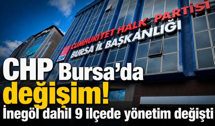 CHP Bursa’da değişim! İnegöl dahil 9 ilçede yönetim değişti