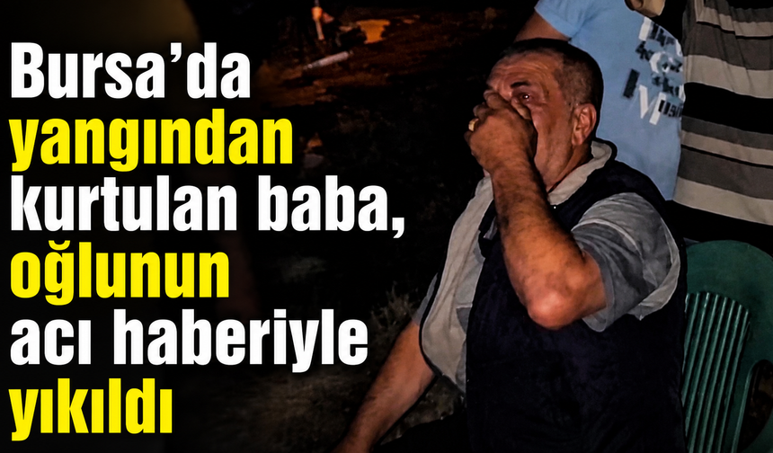 Bursa’da yangından kurtulan baba, oğlunun acı haberiyle yıkıldı