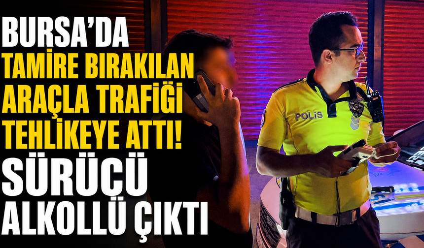 Bursa’da Tamire Bırakılan Araçla Trafiği Tehlikeye Attı! Sürücü Alkollü Çıktı
