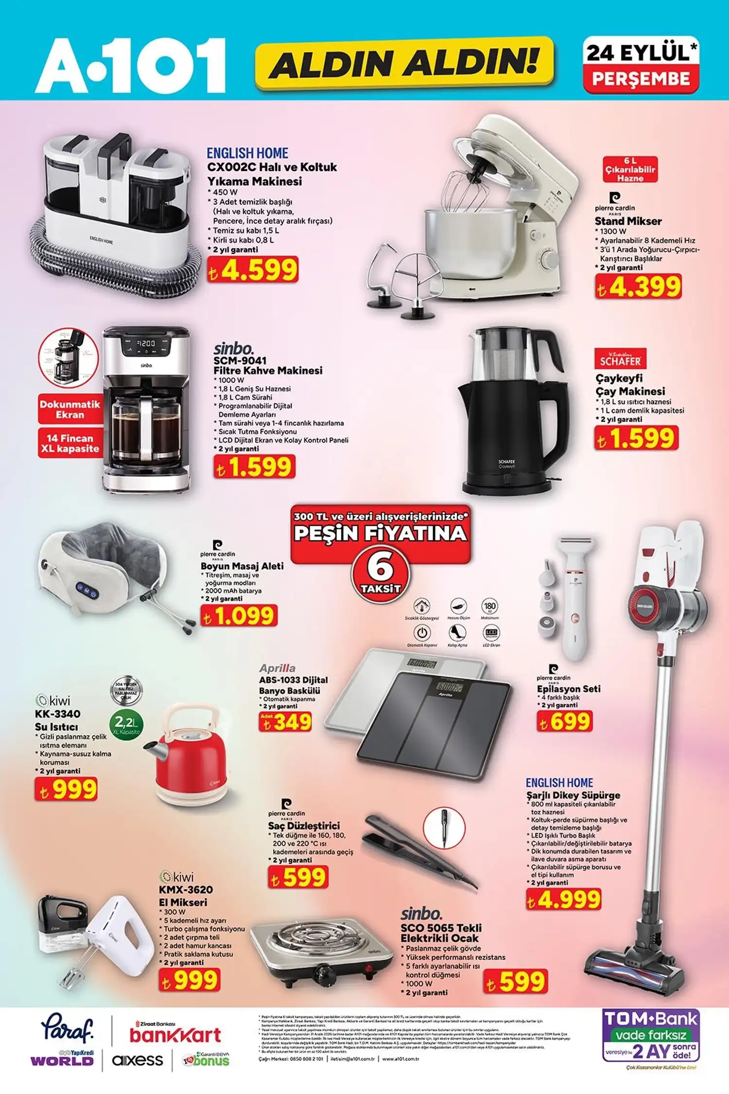 Küçük ev aletleri * English Home CX002C halı ve koltuk yıkama makinesi: 4.599 TL
* English Home şarjlı dikey süpürge: 4.999 TL
* Pierre Cardin stand mikser: 4.399 TL
* Sinbo filtre kahve makinesi: 1.599 TL
* Schafer Çaykeyfi çay makinesi: 1.599 TL
* Pierre Cardin boyun masaj aleti: 1.099 TL
* Kiwi su ısıtıcı: 999 TL
* Aprilla dijital banyo baskülü: 349 TL
* Pierre Cardin epilasyon seti: 699 TL
* Kiwi el mikseri: 999 TL
* Pierre Cardin saç düzleştirici: 599 TL
* Sinbo tekli elektrikli ocak: 599 TL