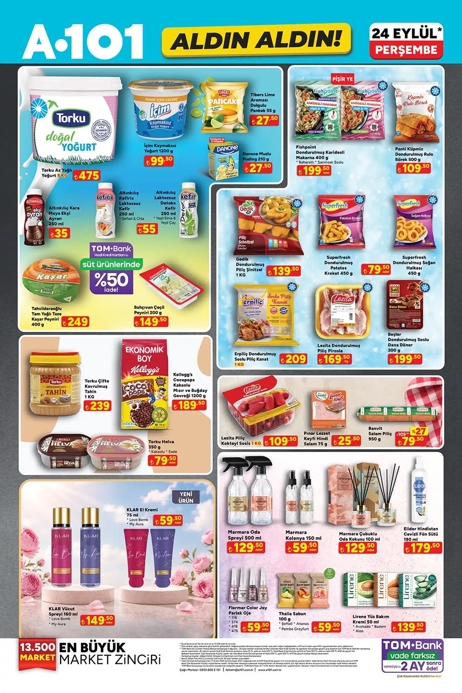 * Torku az yağlı yoğurt 9 KG: 475 TL
* İçim kaymaksız yoğurt 1200 g: 99,50 TL
* Tibers dolgulu pankek: 27,50 TL
* Danone muzlu puding: 27,50 TL
* Fishpoint karidesli makarna 400 g: 199,50 TL
* Ponti dondurulmuş rulo börek 500 g: 109,50 TL
* Altınkılıç Kara Maya Ekşi Ayran: 35 TL
* Altınkılıç Kefirix Laktozsuz Kefir: 55 TL
* Gedik dondurulmuş piliç şnitzel 1 KG: 139,50 TL
* Superfresh patates kroket 450 g: 79,50 TL
* Superfresh soğan halkası 450 g: 79,50 TL
* Tahsildaroğlu kaşar peyniri 400 g: 249 TL
* Bahçıvan Çeçil Peyniri 200 g: 149,50 TL
* Erpiliç soslu piliç kanat 1 KG: 209 TL
* Lezita piliç pirzola 1 KG: 169,50 TL
* Beşler soslu dana döner 300 g: 199,50 TL
* Torku tahin 1 KG: 239 TL
* Kellogg’s Coco Pops 1200 g: 189,50 TL
* Torku Helva 350 g: 79,50 TL
* Lezita Piliç Kokteyl Sosis 1 KG: 109,50 TL
* Pınar Hindi Salam 75 g: 25,50 TL
* Banvit Salam Piliç 950 g: 79,50 TL