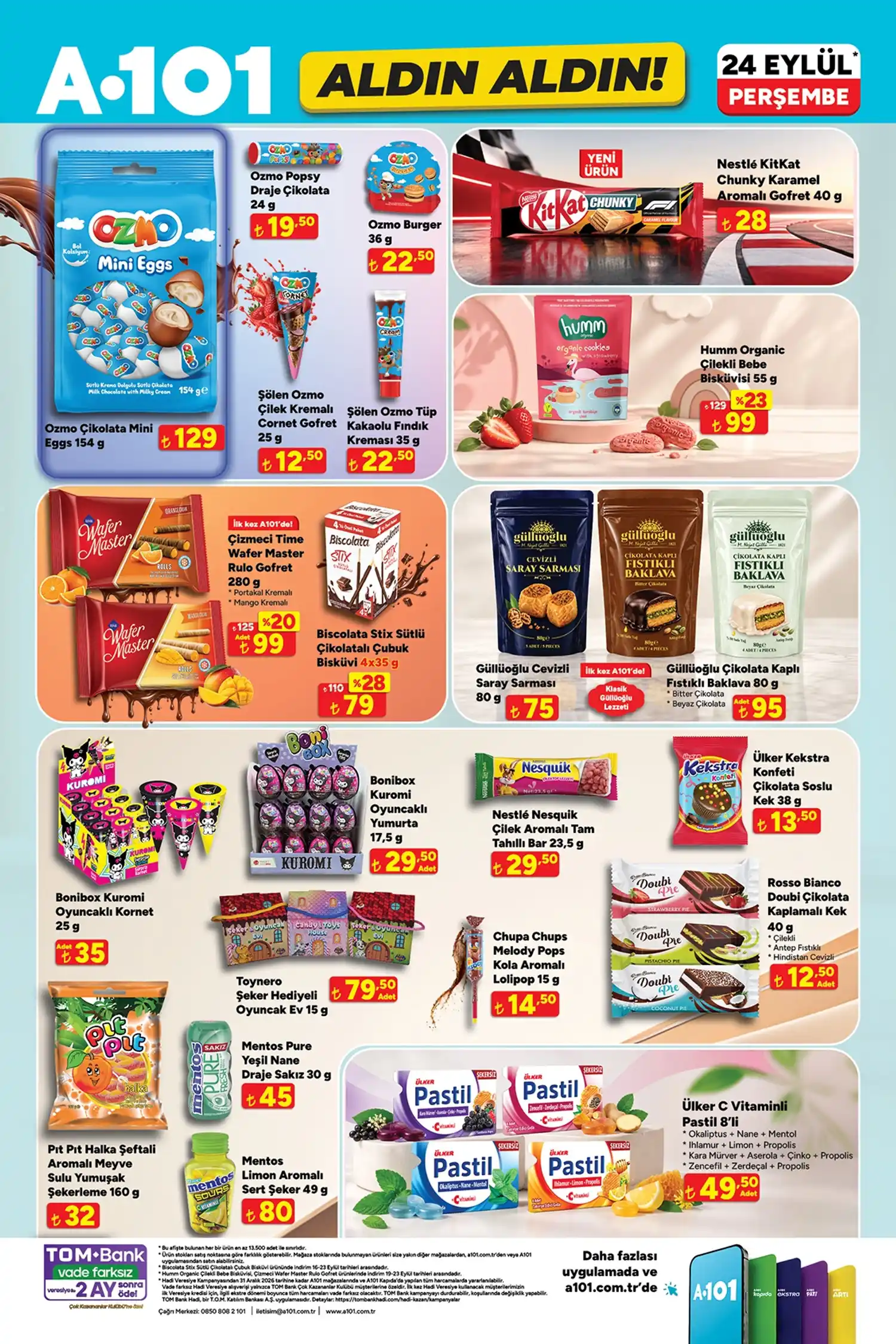 Kişisel bakım ve atıştırmalık ürünleri * KLAR Vücut Spreyi 160 ml: 149,50 TL
* KLAR El Kremi 75 ml: 59,50 TL
* Marmara Oda Spreyi 500 ml: 129,50 TL
* Marmara Kolonya 150 ml: 59,50 TL
* Marmara Çubuklu Oda Kokusu: 129,50 TL
* Elidor Hindistan Cevizi Fön Sütü: 179,50 TL
* Flormar Color Joy oje çeşitleri: 59,50 TL
* Thalia Sabun: 59 TL
* Lirene Yüz Bakım Kremi: 139,50 TL
* Ozmo Çikolata Mini Eggs: 129 TL
* Ozmo Popsy: 19,50 TL
* Ozmo Burger: 22,50 TL
* Şölen Ozmo Cornet Gofret: 12,50 TL
* Şölen Ozmo Tüp Kakaolu Fındık Kreması: 22,50 TL
* Nestlé KitKat Chunky: 28 TL
* Humm Organic Çilekli Bebe Bisküvisi: 99 TL
* Çizmeci Time Wafer Master: 99 TL
* Biscolata Stix: 79 TL
* Güllüoğlu Cevizli Saray Sarması: 75 TL
* Güllüoğlu Çikolata Kaplı Fıstıklı Baklava: 95 TL
* Bonibox Kuromi oyuncaklı kornet: 35 TL
* Bonibox Kuromi oyuncaklı yumurta: 29,50 TL
* Nestlé Nesquik Çilekli Tam Tahıllı Bar: 29,50 TL
* Ülker Kekstra Konfeti: 13,50 TL
* Toynero şeker hediyeli oyuncak ev: 79,50 TL
* Chupa Chups Melody Pops: 14,50 TL
* Rosso Bianco Doubi: 12,50 TL
* Pıt Pıt Halka Şeftali: 32 TL
* Mentos Pure Yeşil Nane: 45 TL
* Mentos Limon Aromalı Sert Şeker: 80 TL
* Ülker C Vitaminli Pastil 8’li: 49,50 TL A101’in 24 Eylül aktüel ürünlerinde özellikle teknoloji, beyaz eşya, küçük ev aletleri ve mutfak ürünleri öne çıkarken, çocuklar ve evcil hayvanlar için de çok sayıda ürün bulunuyor. Ürünlerin mağaza stoklarına göre değişiklik gösterebileceği belirtiliyor.