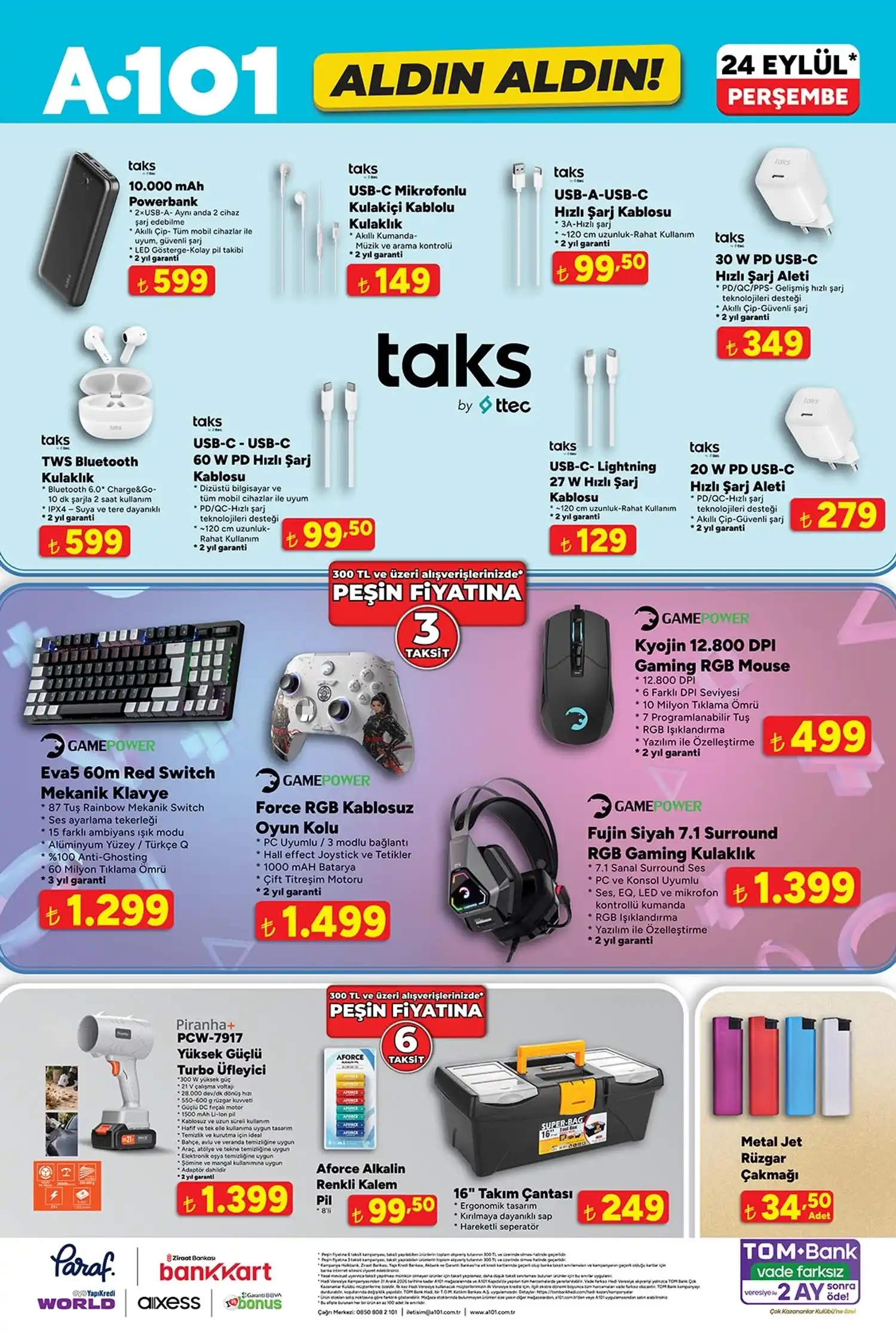* Taks 10.000 mAh Powerbank: 599 TL
* Taks USB-C mikrofonlu kulak içi kulaklık: 149 TL
* Taks USB-A/USB-C hızlı şarj kablosu: 99,50 TL
* Taks 30 W PD USB-C hızlı şarj aleti: 349 TL
* Taks TWS Bluetooth kulaklık: 599 TL
* GamePower Eva5 mekanik klavye: 1.299 TL
* GamePower Force RGB kablosuz oyun kolu: 1.499 TL
* GamePower Kyojin 12.800 DPI gaming mouse: 499 TL
* GamePower Fujin 7.1 Surround RGB gaming kulaklık: 1.399 TL