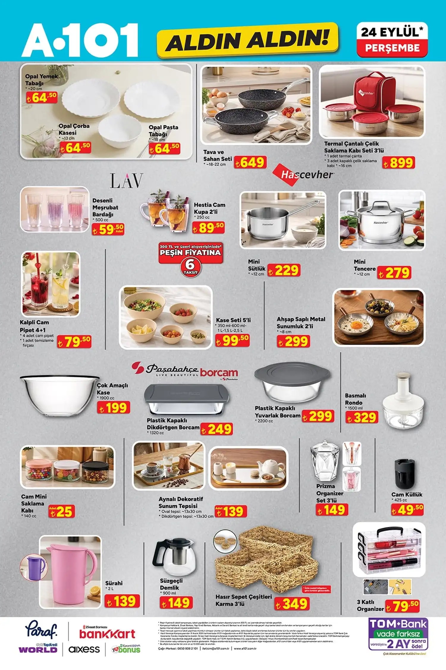 Mutfak ve züccaciye ürünleri * Opal yemek tabağı: 64,50 TL
* Opal çorba kasesi: 64,50 TL
* Opal pasta tabağı: 64,50 TL
* Tava ve sahan seti: 649 TL
* Hascevher termal çantalı çelik saklama kabı 3’lü: 899 TL
* LAV desenli meşrubat bardağı: 59,50 TL
* LAV Hestia cam kupa 2’li: 89,50 TL
* Hascevher mini sütlük: 229 TL
* Hascevher mini tencere: 279 TL
* Kalpli cam pipet 4+1: 79,50 TL
* Kase seti 5’li: 99,50 TL
* Ahşap saplı metal sunumluk 2’li: 299 TL
* Paşabahçe Borcam çok amaçlı kase: 199 TL
* Paşabahçe plastik kapaklı dikdörtgen Borcam: 249 TL
* Paşabahçe plastik kapaklı yuvarlak Borcam: 299 TL
* Basmalı rondo 1500 ml: 329 TL
* Cam mini saklama kabı: 25 TL
* Aynalı dekoratif sunum tepsisi: 139 TL
* Prizma organizer set 3’lü: 149 TL
* Cam küllük: 49,50 TL
* 2 L sürahi: 139 TL
* Süzgeçli demlik 900 ml: 149 TL
* Hasır sepet 3’lü: 349 TL
* 3 katlı organizer: 79,50 TL
