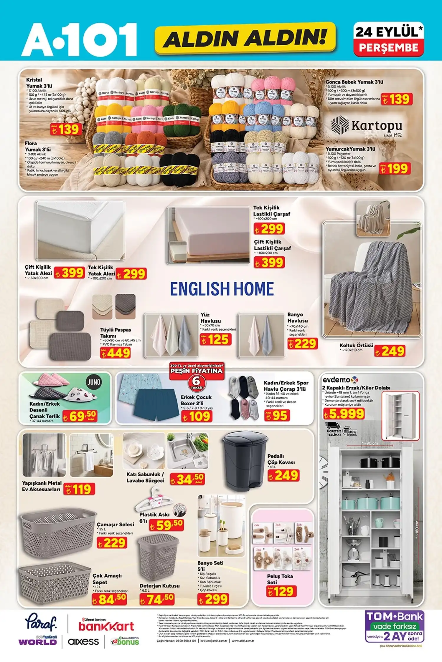 Ev tekstili ve yaşam ürünleri * Kartopu Kristal yumak 3’lü: 139 TL
* Kartopu Gonca Bebek yumak 3’lü: 139 TL
* Kartopu Flora yumak 3’lü: 139 TL
* Kartopu Yumurcak yumak 3’lü: 199 TL
* Çift kişilik yatak alezi: 399 TL
* Tek kişilik yatak alezi: 299 TL
* Tek kişilik lastikli çarşaf: 299 TL
* Çift kişilik lastikli çarşaf: 399 TL
* English Home koltuk örtüsü: 249 TL
* English Home tüylü paspas takımı: 449 TL
* English Home yüz havlusu: 125 TL
* English Home banyo havlusu: 229 TL
* Juno kadın/erkek desenli çanak terlik: 69,50 TL
* Erkek çocuk boxer 2’li: 109 TL
* Kadın/erkek spor havlu çorap 3’lü: 95 TL
* evdemo 2 kapaklı erzak/kiler dolabı: 5.999 TL
* Pedallı çöp kovası 18 L: 249 TL
* Çamaşır selesi 35 L: 229 TL
* Çok amaçlı sepet 12 L: 84,50 TL
* Plastik askı 6’lı: 59,50 TL
* Deterjan kutusu 6,2 L: 74,50 TL
* Banyo seti 5’li: 299 TL
* Peluş toka seti: 129 TL