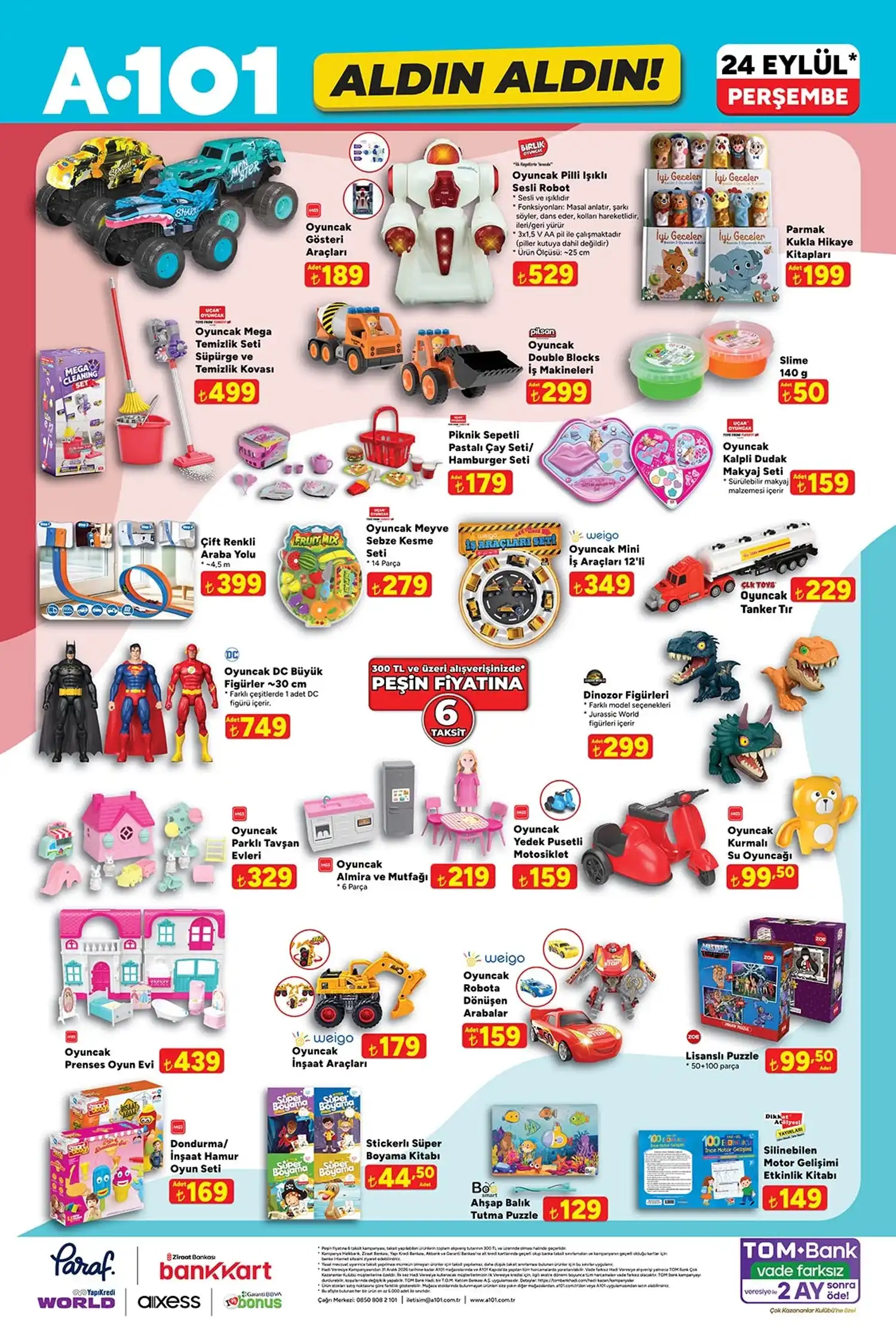 A101 24 Eylül oyuncak ürünleri * Oyuncak gösteri araçları: 189 TL
* Pilli ışıklı sesli robot: 529 TL
* Parmak kukla hikâye kitapları: 199 TL
* Mega temizlik seti: 499 TL
* Pilsan Double Blocks iş makineleri: 299 TL
* Slime 140 g: 50 TL
* Pastalı çay seti / hamburger seti: 179 TL
* Kalpli dudak makyaj seti: 159 TL
* Çift renkli araba yolu 4,5 m: 399 TL
* Meyve sebze kesme seti 14 parça: 279 TL
* Weigo mini iş araçları 12’li: 349 TL
* CLK Toys tanker tır: 229 TL
* DC büyük figürler 30 cm: 749 TL
* Dinozor figürleri: 299 TL
* Parklı tavşan evleri: 329 TL
* MGS Almira ve mutfağı 6 parça: 219 TL
* Yedek pusetli oyuncak motosiklet: 159 TL
* Kurmalı su oyuncağı: 99,50 TL
* Prenses oyun evi: 439 TL
* Weigo inşaat araçları: 179 TL
* Robota dönüşen arabalar: 159 TL
* Lisanslı puzzle 50+100 parça: 99,50 TL
* Dondurma/inşaat hamur oyun seti: 169 TL
* Stickerlı süper boyama kitabı: 44,50 TL
* Ahşap balık tutma puzzle: 129 TL
* Silinebilen motor gelişimi etkinlik kitabı: 149 TL