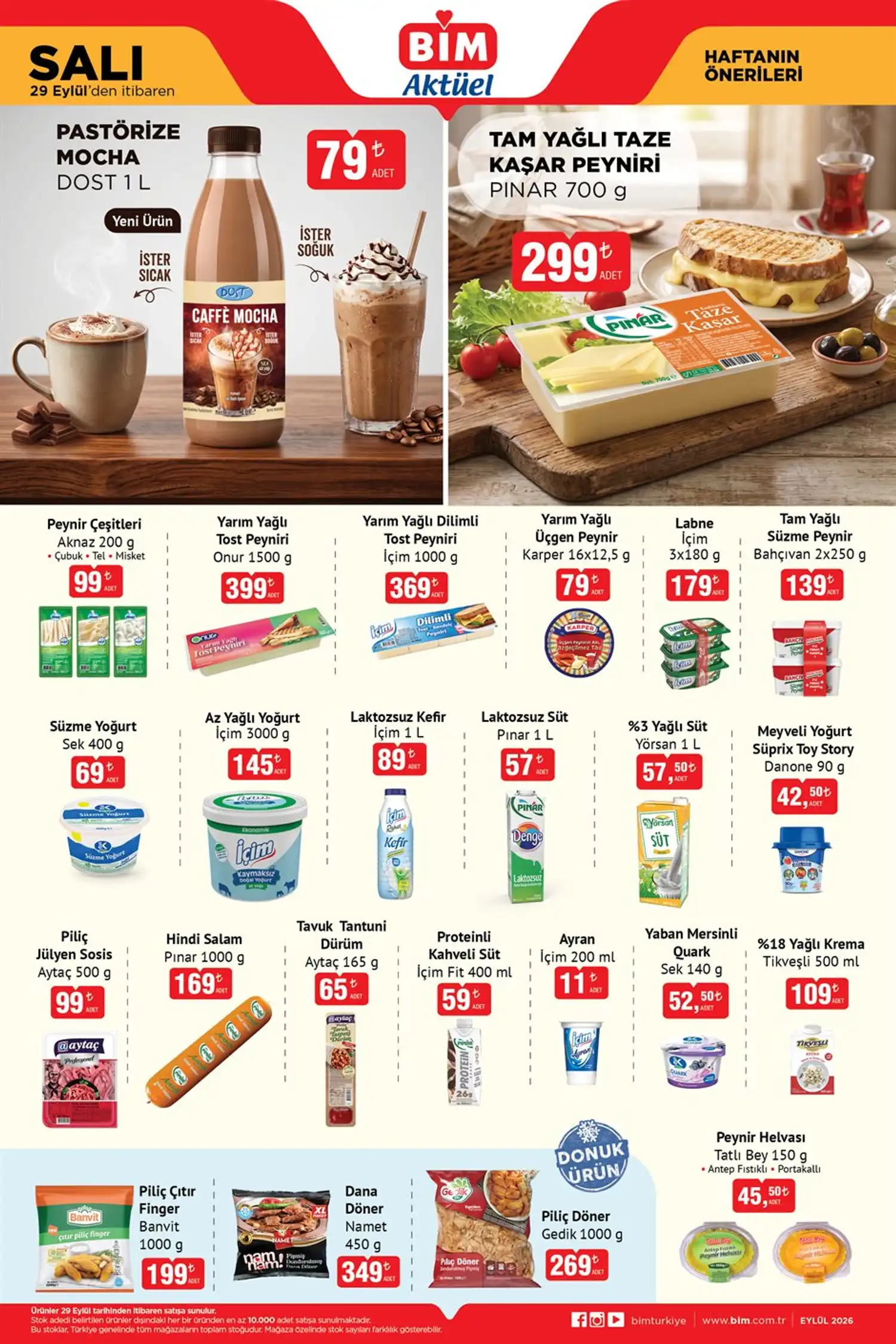 BİM 29 Eylül süt ve süt ürünleri * Dost Pastörize Mocha 1 L — 79 TL
* Pınar Tam Yağlı Taze Kaşar Peyniri 700 g — 299 TL
* Aknaz Peynir Çeşitleri 200 g — 99 TL
* Onur Yarım Yağlı Tost Peyniri 1500 g — 399 TL
* İçim Yarım Yağlı Dilimli Tost Peyniri 1000 g — 369 TL
* Karper Yarım Yağlı Üçgen Peynir — 79 TL
* İçim Labne 3x180 g — 179 TL
* Bahçıvan Tam Yağlı Süzme Peynir 2x250 g — 139 TL
* Sek Süzme Yoğurt 400 g — 69 TL
* İçim Az Yağlı Yoğurt 3 kg — 145 TL
* İçim Laktozsuz Kefir 1 L — 89 TL
* Pınar Denge Laktozsuz Süt 1 L — 57 TL
* Yörsan %3 Yağlı Süt 1 L — 57,50 TL
* İçim Fit Proteinli Kahveli Süt 400 ml — 59 TL
* İçim Ayran 200 ml — 11 TL
* Tikveşli %18 Yağlı Krema 500 ml — 109 TL Şarküteri ve donuk ürünler * Aytaç Piliç Jülyen Sosis 500 g — 99 TL
* Pınar Hindi Salam 1000 g — 169 TL
* Aytaç Tavuk Tantuni Dürüm 165 g — 65 TL
* Banvit Piliç Çıtır Finger 1000 g — 199 TL
* Namet Dana Döner 450 g — 349 TL
* Gedik Piliç Döner 1000 g — 269 TL
* Tatlı Bey Peynir Helvası 150 g — 45,50 TL