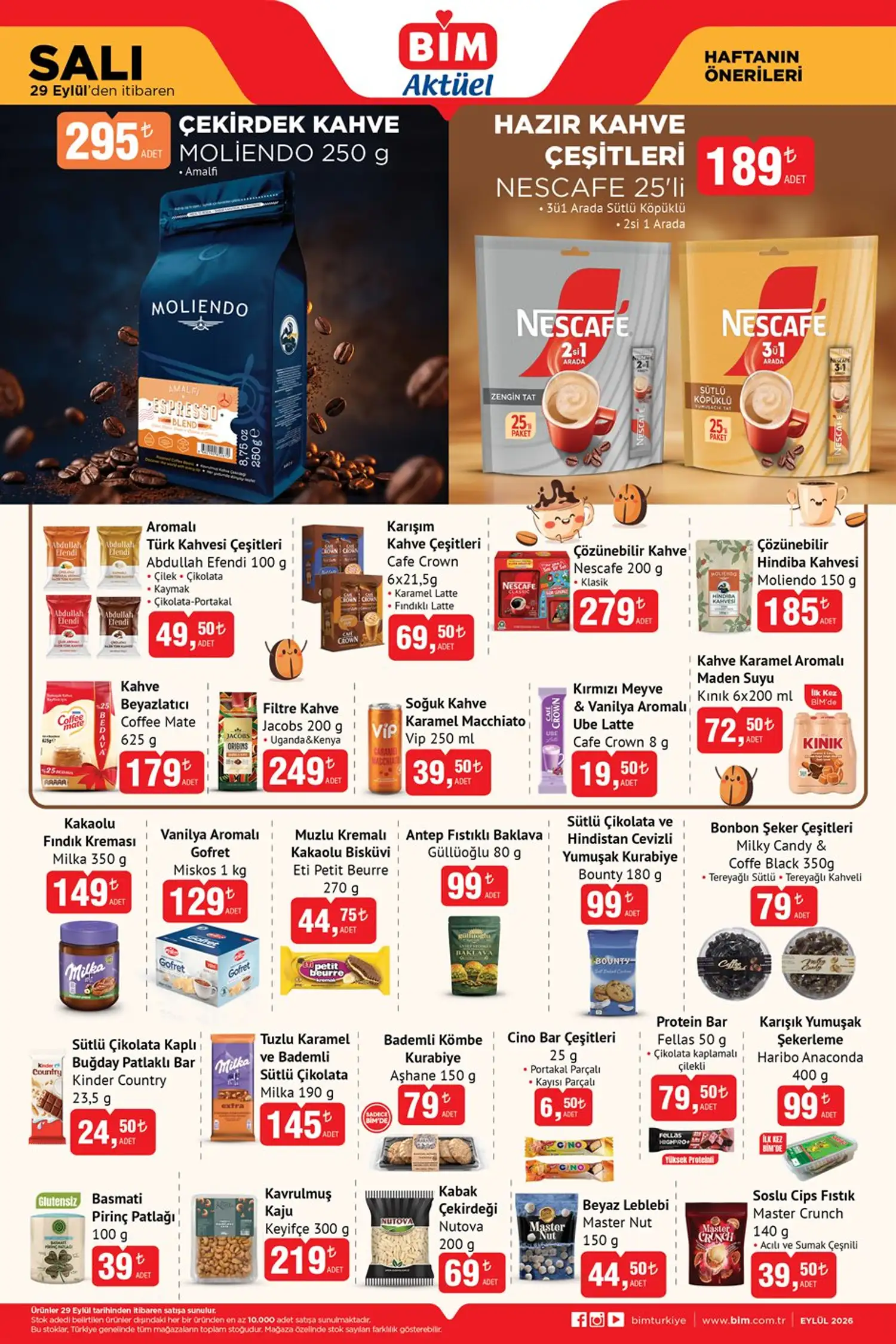 Kahve ve içecekler * Moliendo Çekirdek Kahve Amalfi 250 g — 295 TL
* Nescafe Hazır Kahve Çeşitleri 25’li — 189 TL
* Abdullah Efendi Aromalı Türk Kahvesi 100 g — 49,50 TL
* Cafe Crown Karışım Kahve Çeşitleri 6x21,5 g — 69,50 TL
* Nescafe Klasik Çözünebilir Kahve 200 g — 279 TL
* Moliendo Çözünebilir Hindiba Kahvesi 150 g — 185 TL
* Coffee Mate Kahve Beyazlatıcı 625 g — 179 TL
* Jacobs Filtre Kahve 200 g — 249 TL
* Vip Soğuk Kahve Karamel Macchiato 250 ml — 39,50 TL
* Cafe Crown Ube Latte 8 g — 19,50 TL
Atıştırmalık ve tatlı ürünleri * Milka Kakaolu Fındık Kreması 350 g — 149 TL
* Miskos Vanilya Aromalı Gofret 1 kg — 129 TL
* Eti Petit Beurre Muzlu Kremalı Kakaolu Bisküvi 270 g — 44,75 TL
* Güllüoğlu Antep Fıstıklı Baklava 80 g — 99 TL
* Bounty Sütlü Çikolata ve Hindistan Cevizli Kurabiye 180 g — 99 TL
* Milky Candy & Coffe Black Bonbon Şeker 350 g — 79 TL
* Kinder Country 23,5 g — 24,50 TL
* Milka Tuzlu Karamel ve Bademli Sütlü Çikolata 190 g — 145 TL
* Aşhane Bademli Kömbe Kurabiye 150 g — 79 TL
* Cino Bar 25 g — 6,50 TL
* Fellas Protein Bar 50 g — 79,50 TL
* Haribo Anaconda 400 g — 99 TL
* Keyifçe Kavrulmuş Kaju 300 g — 219 TL
* Nutova Kabak Çekirdeği 200 g — 69 TL