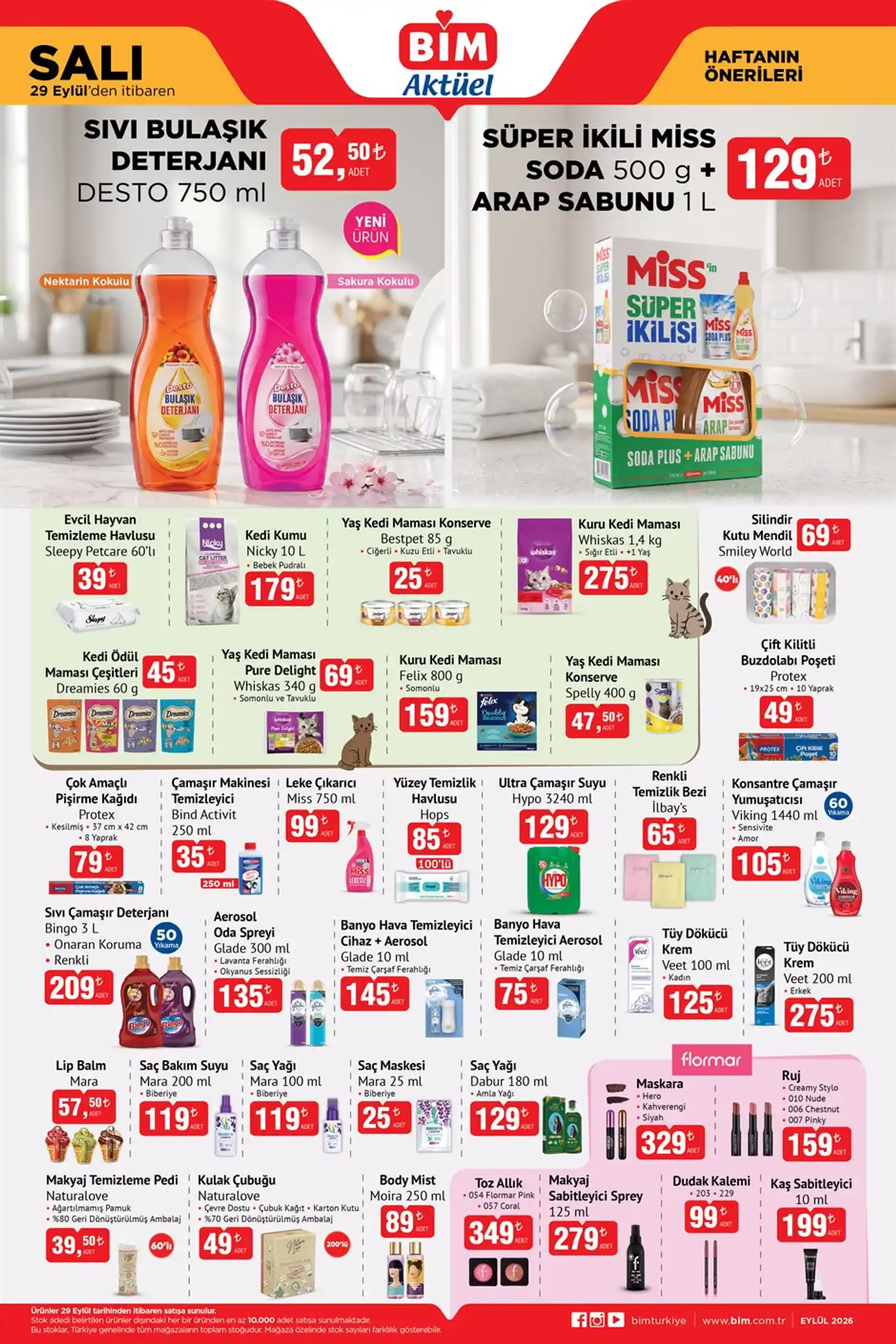 Temizlik ürünleri * Desto Sıvı Bulaşık Deterjanı 750 ml — 52,50 TL
* Miss Soda 500 g + Arap Sabunu 1 L — 129 TL
* Protex Çift Kilitli Buzdolabı Poşeti 10 Yaprak — 49 TL
* Protex Çok Amaçlı Pişirme Kağıdı 8 Yaprak — 79 TL
* Bind Activit Çamaşır Makinesi Temizleyici 250 ml — 35 TL
* Miss Leke Çıkarıcı 750 ml — 99 TL
* Hops Yüzey Temizlik Havlusu 100’lü — 85 TL
* Hypo Ultra Çamaşır Suyu 3240 ml — 129 TL
* Viking Konsantre Çamaşır Yumuşatıcısı 1440 ml — 105 TL
* Bingo Sıvı Çamaşır Deterjanı 3 L — 209 TL
* Glade Aerosol Oda Spreyi 300 ml — 135 TL Kişisel bakım ve kozmetik * Veet Tüy Dökücü Krem Kadın 100 ml — 125 TL
* Veet Men Tüy Dökücü Krem Erkek 200 ml — 275 TL
* Mara Lip Balm — 57,50 TL
* Mara Saç Bakım Suyu Biberiye 200 ml — 119 TL
* Mara Saç Yağı Biberiye 100 ml — 119 TL
* Mara Saç Maskesi Biberiye 25 ml — 25 TL
* Dabur Amla Saç Yağı 180 ml — 129 TL
* Flormar Hero Maskara — 329 TL
* Flormar Ruj — 159 TL
* Naturalove Makyaj Temizleme Pedi 60’lı — 39,50 TL
* Moira Body Mist 250 ml — 89 TL
* Flormar Toz Allık — 349 TL
* Flormar Makyaj Sabitleyici Sprey 125 ml — 279 TL
* Flormar Dudak Kalemi — 99 TL
* Flormar Kaş Sabitleyici 10 ml — 199 TL
Evcil hayvan ürünleri * Sleepy Petcare Evcil Hayvan Temizleme Havlusu 60’lı — 39 TL
* Nicky Kedi Kumu Bebek Pudralı 10 L — 179 TL
* Bestpet Yaş Kedi Maması 85 g — 25 TL
* Whiskas Kuru Kedi Maması 1,4 kg — 275 TL
* Dreamies Kedi Ödül Maması 60 g — 45 TL
* Whiskas Pure Delight Yaş Kedi Maması 340 g — 69 TL
* Felix Kuru Kedi Maması 800 g — 159 TL
* Spelly Yaş Kedi Maması 400 g — 47,50 TL