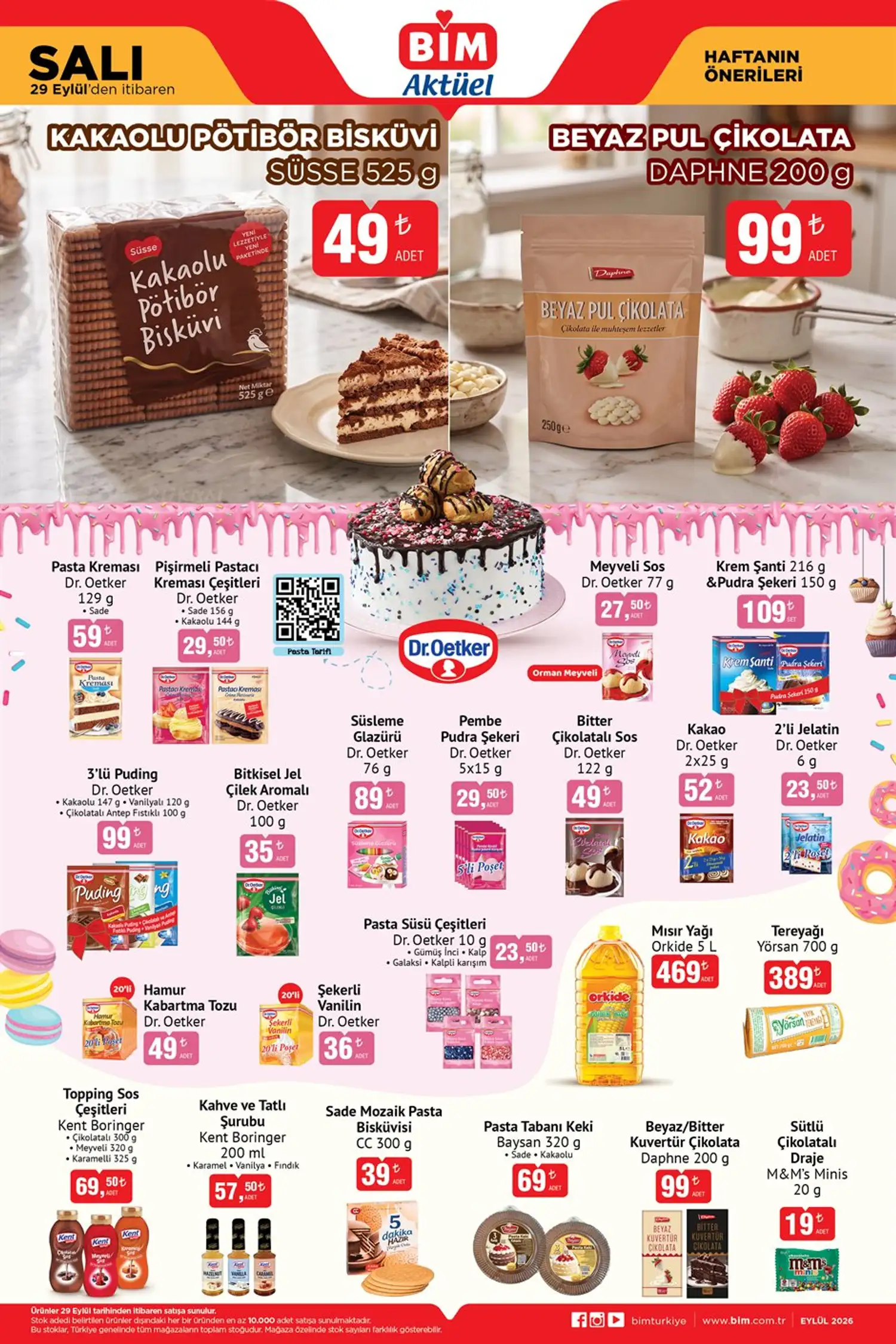 Pastacılık ürünleri * Süsse Kakaolu Pötibör Bisküvi 525 g — 49 TL
* Daphne Beyaz Pul Çikolata 200 g — 99 TL
* Dr. Oetker Pasta Kreması 129 g — 59 TL
* Dr. Oetker Pişirmeli Pastacı Kreması — 29,50 TL
* Dr. Oetker Meyveli Sos Orman Meyveli 77 g — 27,50 TL
* Dr. Oetker Krem Şanti 216 g + Pudra Şekeri 150 g — 109 TL
* Dr. Oetker 3’lü Puding — 99 TL
* Dr. Oetker Bitkisel Jel Çilek Aromalı 100 g — 35 TL
* Dr. Oetker Süsleme Glazürü 76 g — 89 TL
* Dr. Oetker Bitter Çikolatalı Sos 122 g — 49 TL
* Dr. Oetker Kakao 2x25 g — 52 TL
* Dr. Oetker 2’li Jelatin 6 g — 23,50 TL
* Orkide Mısır Yağı 5 L — 469 TL
* Yörsan Tereyağı 700 g — 389 TL
* Kent Boringer Topping Sos Çeşitleri — 69,50 TL
* Baysan Pasta Tabanı Keki 320 g — 69 TL BİM’in 29 Eylül 2026 aktüel ürünleri, stoklarla sınırlı olmak üzere mağazalarda satışa sunulacak. Ürün ve fiyatların mağazalara göre değişiklik gösterebileceği belirtiliyor.