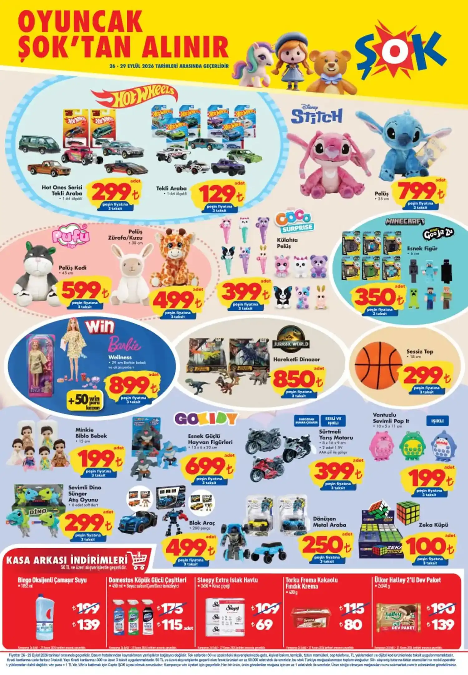ŞOK 26 Eylül oyuncak ürünleri Gyrocar Silikon Teker Uzaktan Kumandalı Araba 2.490 TL
Uzaktan Kumandalı Mini Ekskavatör 1.190 TL
Barbie Wellness 899 TL
Hareketli Dinozor 850 TL
Stitch Pelüş 799 TL
Esnek Güçlü Hayvan Figürleri 699 TL
Pelüş Kedi 599 TL
Pelüş Zürafa / Kuzu 499 TL
Blok Araç 499 TL
Dart 17” 6 Oklu Set 450 TL
Külahta Pelüş 399 TL
Sürtmeli Yarış Motoru 399 TL
Esnek Figür 350 TL
Hot Wheels Hot Ones Serisi Tekli Araba 299 TL
Sessiz Top 299 TL
Sevimli Dino Sünger Atış Oyunu 299 TL
Dönüşen Metal Araba 250 TL
Minkie Biblo Bebek 199 TL
Vantuzlu Sevimli Pop It 199 TL
Hot Wheels Tekli Araba 129 TL
Zeka Küpü 100 TL Ürün listesi ve fiyatlar katalog bilgileriyle uyumludur. Bazı ürünlerde model veya çeşit seçenekleri bulunabiliyor. ŞOK 26 Eylül kasa arkası ürünleri Katalogda 50 TL ve üzeri alışverişlerde geçerli kasa arkası kampanyaları da yer alıyor. Bu kapsamda ürünlerin kampanyalı fiyatları şöyle: Ürün Normal fiyat Kampanyalı fiyat
Bingo Oksiyenli Çamaşır Suyu 1852 ml 199 TL 139 TL
Domestos Köpük Gücü Çeşitleri 450 ml 175 TL 115 TL
Sleepy Extra Islak Havlu 3x50 109 TL 69 TL
Torku Frema Kakaolu Fındık Kreması 400 g 115 TL 80 TL
Ülker Halley 2’li Dev Paket 190 TL 139 TL Kasa arkası fiyatlarından yararlanmak için katalogda belirtilen 50 TL ve üzeri alışveriş koşulunun sağlanması gerekiyor.