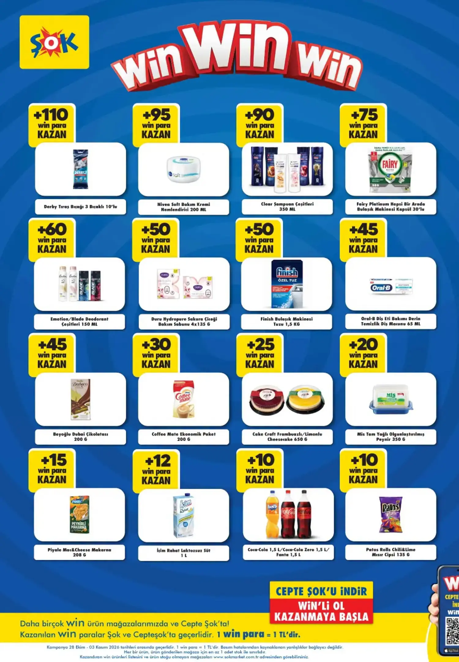 Win Para Kazandıran Ürünler Derby Tıraş Bıçağı 3 Bıçaklı (10'lu) – +110 Win Para Nivea Soft Bakım Kremi (200 ml) – +95 Win Para Clear Şampuan Çeşitleri (350 ml) – +90 Win Para Fairy Platinum Hepsi Bir Arada Bulaşık Makinesi Kapsülü (30'lu) – +75 Win Para Emotion / Blade Deodorant Çeşitleri (150 ml) – +60 Win Para Duru HydroPure Sakun Çiçeği Bakım Sabunu (4 × 135 g) – +50 Win Para Finish Bulaşık Makinesi Tuzu (1,5 kg) – +50 Win Para Oral-B Diş Eti Bakımı Derin Temizlik Diş Macunu (65 ml) – +45 Win Para Beyoğlu Dubai Çikolatası (200 g) – +45 Win Para Coffee Mate Ekonomik Paket (200 g) – +30 Win Para Cake Craft Frambuazlı / Limonlu Cheesecake (650 g) – +25 Win Para Mis Tam Yağlı Olgunlaştırılmış Peynir (350 g) – +20 Win Para Piyale Mac&Cheese Makarna (208 g) – +15 Win Para İçim Rahat Laktozsuz Süt (1 L) – +12 Win Para Coca-Cola / Coca-Cola Zero / Fanta (1,5 L) – +10 Win Para Patos Rolls Chili&Lime Mısır Cipsi (135 g) – +10 Win Para Katalog geçerlilik tarihi: 28 Ekim – 3 Kasım 2026. Fiyatlar katalog görsellerinden aktarılmıştır. Bazı küçük yazılı fiyatlarda ve ürün gramajlarında görüntü çözünürlüğüne bağlı okuma farklılıkları olabilir. Win Para tutarları ürünlerin satış fiyatı değil, kampanya kapsamında kazanılabilecek tutarlardır.